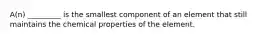 A(n) _________ is the smallest component of an element that still maintains the chemical properties of the element.