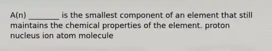 A(n) ________ is the smallest component of an element that still maintains the chemical properties of the element. proton nucleus ion atom molecule