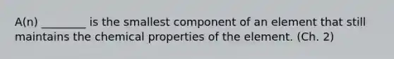 A(n) ________ is the smallest component of an element that still maintains the chemical properties of the element. (Ch. 2)