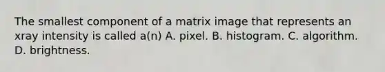 The smallest component of a matrix image that represents an xray intensity is called a(n) A. pixel. B. histogram. C. algorithm. D. brightness.