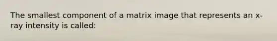 The smallest component of a matrix image that represents an x-ray intensity is called: