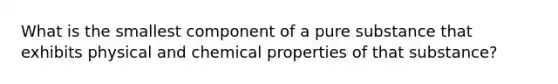 What is the smallest component of a pure substance that exhibits physical and chemical properties of that substance?