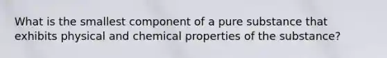 What is the smallest component of a pure substance that exhibits physical and chemical properties of the substance?