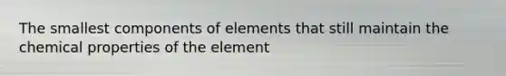 The smallest components of elements that still maintain the chemical properties of the element