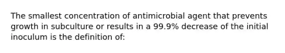 The smallest concentration of antimicrobial agent that prevents growth in subculture or results in a 99.9% decrease of the initial inoculum is the definition of: