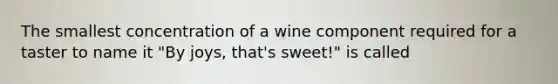 The smallest concentration of a wine component required for a taster to name it "By joys, that's sweet!" is called