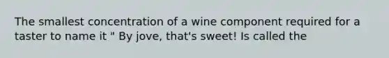 The smallest concentration of a wine component required for a taster to name it " By jove, that's sweet! Is called the