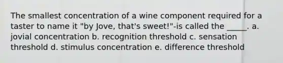 The smallest concentration of a wine component required for a taster to name it "by Jove, that's sweet!"-is called the _____. a. jovial concentration b. recognition threshold c. sensation threshold d. stimulus concentration e. difference threshold