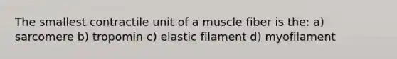 The smallest contractile unit of a muscle fiber is the: a) sarcomere b) tropomin c) elastic filament d) myofilament