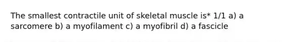 The smallest contractile unit of skeletal muscle is* 1/1 a) a sarcomere b) a myofilament c) a myofibril d) a fascicle