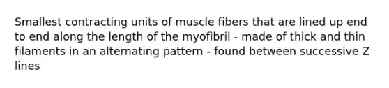 Smallest contracting units of muscle fibers that are lined up end to end along the length of the myofibril - made of thick and thin filaments in an alternating pattern - found between successive Z lines