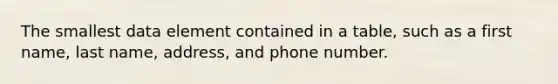 The smallest data element contained in a table, such as a first name, last name, address, and phone number.