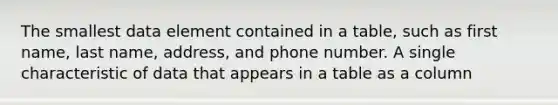 The smallest data element contained in a table, such as first name, last name, address, and phone number. A single characteristic of data that appears in a table as a column