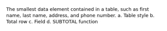 The smallest data element contained in a table, such as first name, last name, address, and phone number. a. Table style b. Total row c. Field d. SUBTOTAL function