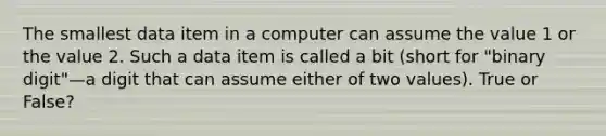 The smallest data item in a computer can assume the value 1 or the value 2. Such a data item is called a bit (short for "binary digit"—a digit that can assume either of two values). True or False?