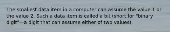 The smallest data item in a computer can assume the value 1 or the value 2. Such a data item is called a bit (short for "binary digit"—a digit that can assume either of two values).