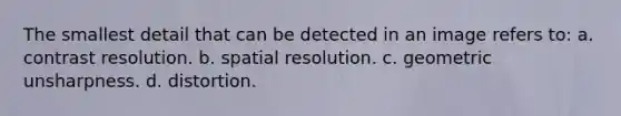 The smallest detail that can be detected in an image refers to: a. contrast resolution. b. spatial resolution. c. geometric unsharpness. d. distortion.