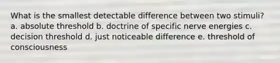 What is the smallest detectable difference between two stimuli? a. absolute threshold b. doctrine of specific nerve energies c. decision threshold d. just noticeable difference e. threshold of consciousness