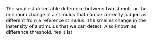 The smallest detectable difference between two stimuli, or the minimum change in a stimulus that can be correctly judged as different from a reference stimulus. The smalles change in the instensity of a stimulus that we can detect. Also known as difference threshold. Yes it is!