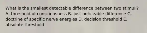 What is the smallest detectable difference between two stimuli? A. threshold of consciousness B. just noticeable difference C. doctrine of specific nerve energies D. decision threshold E. absolute threshold