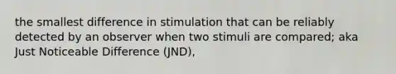 the smallest difference in stimulation that can be reliably detected by an observer when two stimuli are compared; aka Just Noticeable Difference (JND),