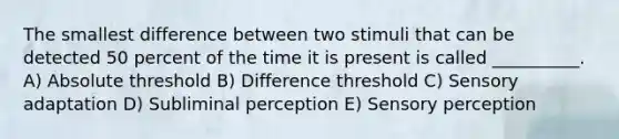 The smallest difference between two stimuli that can be detected 50 percent of the time it is present is called __________. A) Absolute threshold B) Difference threshold C) Sensory adaptation D) Subliminal perception E) Sensory perception