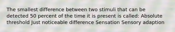 The smallest difference between two stimuli that can be detected 50 percent of the time it is present is called: Absolute threshold Just noticeable difference Sensation Sensory adaption