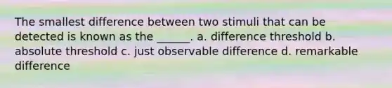 The smallest difference between two stimuli that can be detected is known as the ______. a. difference threshold b. absolute threshold c. just observable difference d. remarkable difference