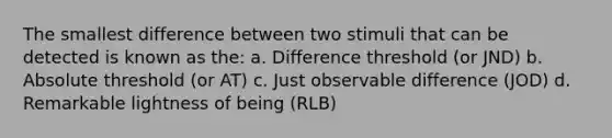 The smallest difference between two stimuli that can be detected is known as the: a. Difference threshold (or JND) b. Absolute threshold (or AT) c. Just observable difference (JOD) d. Remarkable lightness of being (RLB)