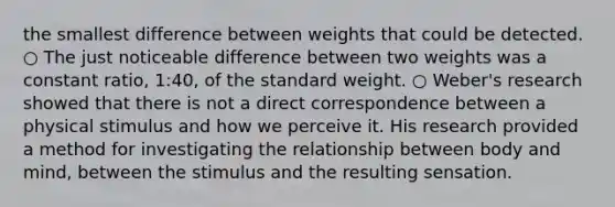 the smallest difference between weights that could be detected. ○ The just noticeable difference between two weights was a constant ratio, 1:40, of the standard weight. ○ Weber's research showed that there is not a direct correspondence between a physical stimulus and how we perceive it. His research provided a method for investigating the relationship between body and mind, between the stimulus and the resulting sensation.