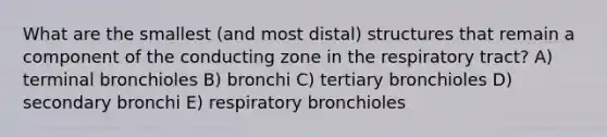 What are the smallest (and most distal) structures that remain a component of the conducting zone in the respiratory tract? A) terminal bronchioles B) bronchi C) tertiary bronchioles D) secondary bronchi E) respiratory bronchioles