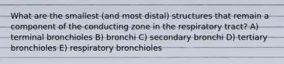 What are the smallest (and most distal) structures that remain a component of the conducting zone in the respiratory tract? A) terminal bronchioles B) bronchi C) secondary bronchi D) tertiary bronchioles E) respiratory bronchioles