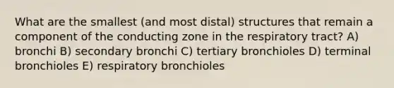 What are the smallest (and most distal) structures that remain a component of the conducting zone in the respiratory tract? A) bronchi B) secondary bronchi C) tertiary bronchioles D) terminal bronchioles E) respiratory bronchioles