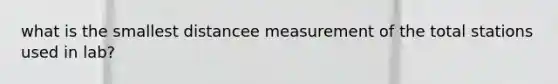 what is the smallest distancee measurement of the total stations used in lab?