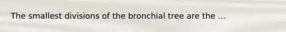 The smallest divisions of the bronchial tree are the ...