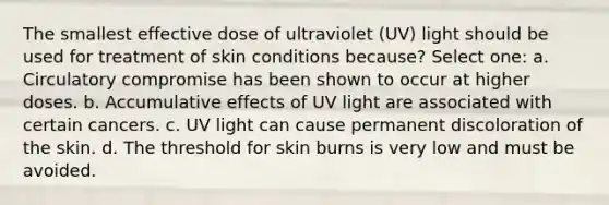 The smallest effective dose of ultraviolet (UV) light should be used for treatment of skin conditions because? Select one: a. Circulatory compromise has been shown to occur at higher doses. b. Accumulative effects of UV light are associated with certain cancers. c. UV light can cause permanent discoloration of the skin. d. The threshold for skin burns is very low and must be avoided.