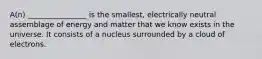 A(n) ________________ is the smallest, electrically neutral assemblage of energy and matter that we know exists in the universe. It consists of a nucleus surrounded by a cloud of electrons.