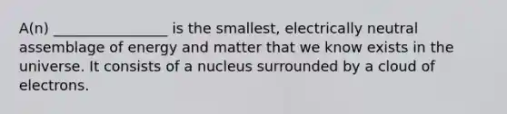 A(n) ________________ is the smallest, electrically neutral assemblage of energy and matter that we know exists in the universe. It consists of a nucleus surrounded by a cloud of electrons.