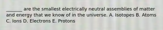 _______ are the smallest electrically neutral assemblies of matter and energy that we know of in the universe. A. Isotopes B. Atoms C. Ions D. Electrons E. Protons