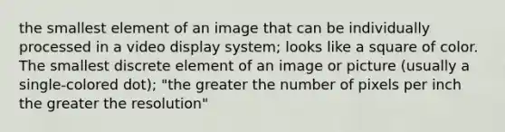 the smallest element of an image that can be individually processed in a video display system; looks like a square of color. The smallest discrete element of an image or picture (usually a single-colored dot); "the greater the number of pixels per inch the greater the resolution"