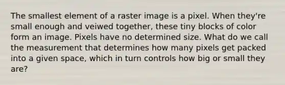 The smallest element of a raster image is a pixel. When they're small enough and veiwed together, these tiny blocks of color form an image. Pixels have no determined size. What do we call the measurement that determines how many pixels get packed into a given space, which in turn controls how big or small they are?