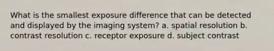 What is the smallest exposure difference that can be detected and displayed by the imaging system? a. spatial resolution b. contrast resolution c. receptor exposure d. subject contrast