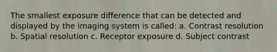 The smallest exposure difference that can be detected and displayed by the imaging system is called: a. Contrast resolution b. Spatial resolution c. Receptor exposure d. Subject contrast