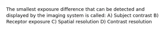 The smallest exposure difference that can be detected and displayed by the imaging system is called: A) Subject contrast B) Receptor exposure C) Spatial resolution D) Contrast resolution