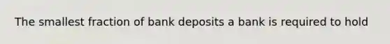 The smallest fraction of bank deposits a bank is required to hold