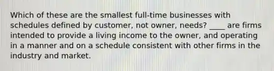 Which of these are the smallest full-time businesses with schedules defined by customer, not owner, needs? ____ are firms intended to provide a living income to the owner, and operating in a manner and on a schedule consistent with other firms in the industry and market.