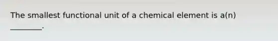 The smallest functional unit of a chemical element is a(n) ________.