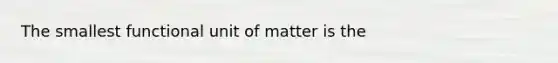 The smallest functional unit of matter is the