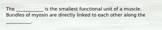 The ____________ is the smallest functional unit of a muscle. Bundles of myosin are directly linked to each other along the ___________.