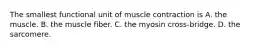 The smallest functional unit of muscle contraction is A. the muscle. B. the muscle fiber. C. the myosin cross-bridge. D. the sarcomere.